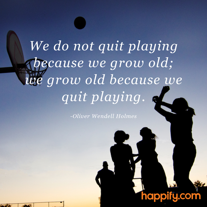 “We do not quit playing because we grow old; we grow old because we quit playing.” - Oliver Wendell Holmes