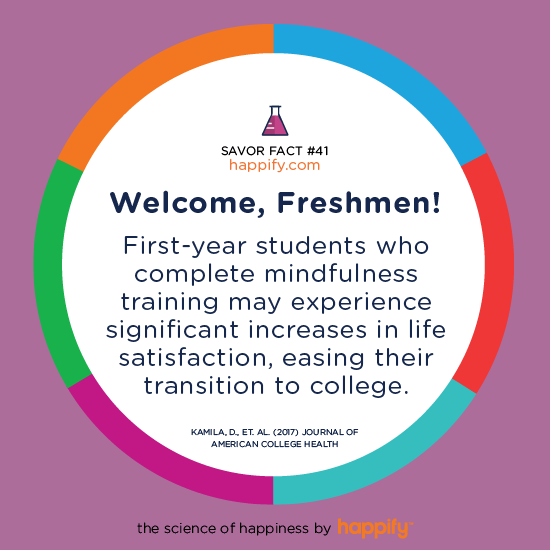 Welcome, Freshmen! First-year students who complete mindfulness training may experience significant increases in life satisfaction, easing their transition to college. Kamila, D., et. al. (2017) Journal of American College Health